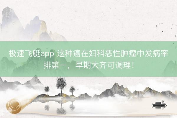 极速飞艇app 这种癌在妇科恶性肿瘤中发病率排第一，早期大齐可调理！