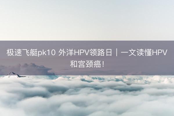 极速飞艇pk10 外洋HPV领路日|一文读懂HPV和宫颈癌!