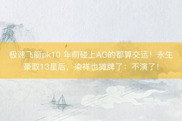 极速飞艇pk10 年前碰上AG的都算交运！永生豪取13星后，染祥也摊牌了：不演了！